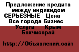 Предложение кредита между индивидом СЕРЬЕЗНЫЕ › Цена ­ 0 - Все города Бизнес » Услуги   . Крым,Бахчисарай